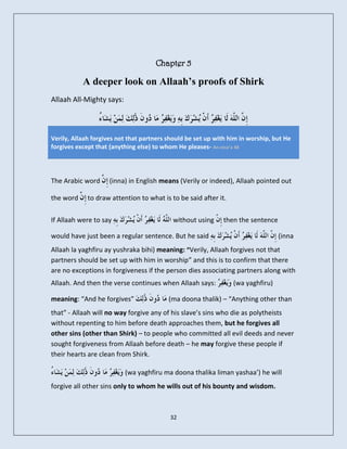 Chapter 5

           A deeper look on Allaah’s proofs of Shirk
Allaah All-Mighty says:



Verily, Allaah forgives not that partners should be set up with him in worship, but He
forgives except that (anything else) to whom He pleases- An-nisa’a 48




The Arabic word     (inna) in English means (Verily or indeed), Allaah pointed out

the word     to draw attention to what is to be said after it.

If Allaah were to say                      without using     then the sentence

would have just been a regular sentence. But he said                             (inna
Allaah la yaghfiru ay yushraka bihi) meaning: “Verily, Allaah forgives not that
partners should be set up with him in worship” and this is to confirm that there
are no exceptions in forgiveness if the person dies associating partners along with
Allaah. And then the verse continues when Allaah says:           (wa yaghfiru)

meaning: “And he forgives”                (ma doona thalik) – “Anything other than
that” - Allaah will no way forgive any of his slave’s sins who die as polytheists
without repenting to him before death approaches them, but he forgives all
other sins (other than Shirk) – to people who committed all evil deeds and never
sought forgiveness from Allaah before death – he may forgive these people if
their hearts are clean from Shirk.

                          (wa yaghfiru ma doona thalika liman yashaa’) he will
forgive all other sins only to whom he wills out of his bounty and wisdom.



                                          32
 