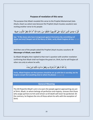 Purpose of revelation of this verse
The purpose that Allaah revealed this verse to the Prophet Muhammad (Salla
Allaahu Alayhi wa sallam) was because the Prophet (Alayhi Assalatu wasallam) was
reciting another verse to his people:

                            ۚ

Say: "O My slaves who have transgressed against themselves (by committing evil
deeds and sins)! Despair not of the Mercy of Allah, verily Allaah forgives all sins- Az-zumr
V 53




And then one of the people asked the Prophet (Alayhi Assalatu wasallam): O
Messenger of Allaah, even Shirk?

So Allaah Almighty then replied to that man’s question with another revelation
confirming that Allaah shall not forgive the great sin, Shirk, but he will forgive all
other sins only to whom he wills.




Verily, Allaah forgives not that partners should be set up with him in worship, but He
forgives except that (anything else) to whom He pleases- An-nisa’a 48




                                  General Meaning

The All-Powerful Allaah’s aim is to warn the people against approaching any act
of Shirk. Allaah, to whom belongs all perfection and majesty, stresses that those
who assign partners to him and remain so till death will never be pardoned. On
the contrary, he forgives the sins of those whom he wills with the exception of
Shirk.




                                            33
 