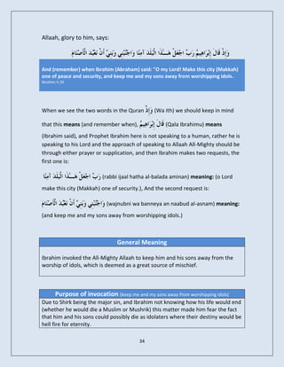 Allaah, glory to him, says:



And (remember) when Ibrahim (Abraham) said: "O my Lord! Make this city (Makkah)
one of peace and security, and keep me and my sons away from worshipping idols.-
Ibrahim V.35




When we see the two words in the Quran         (Wa ith) we should keep in mind

that this means (and remember when),                (Qala Ibrahimu) means
(Ibrahim said), and Prophet Ibrahim here is not speaking to a human, rather he is
speaking to his Lord and the approach of speaking to Allaah All-Mighty should be
through either prayer or supplication, and then Ibrahim makes two requests, the
first one is:

                          (rabbi ijaal hatha al-balada aminan) meaning: (o Lord
make this city (Makkah) one of security.), And the second request is:

                            (wajnubni wa banneya an naabud al-asnam) meaning:
(and keep me and my sons away from worshipping idols.)



                                General Meaning

Ibrahim invoked the All-Mighty Allaah to keep him and his sons away from the
worship of idols, which is deemed as a great source of mischief.



       Purpose of invocation (keep me and my sons away from worshipping idols)
Due to Shirk being the major sin, and Ibrahim not knowing how his life would end
(whether he would die a Muslim or Mushrik) this matter made him fear the fact
that him and his sons could possibly die as idolaters where their destiny would be
hell fire for eternity.

                                         34
 