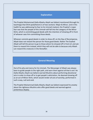 Explanation


The Prophet Muhammad (Salla Allaahu Alayhi wa Sallam) mentioned (through his
teachings) that Shirk (polytheism) is of two sections: Major & Minor, and in this
hadith he was addressing his fear to his Ummah (nation); the Prophet’s major
fear was that the people of this Ummah will fall into the category of the Minor
Shirk, which is committing good deeds with the intention of showing off in front
of whoever sees him committing those deeds.

Whoever commits good deeds in order to show off, on the Day of Recompense,
Allaah does not reward the person for those good deeds. Rather The Exalted
Allaah will tell the person to go to those whom he showed off in front of, and ask
them to reward him instead, which they will not be able to because only Allaah
can reward the creatures in the Hereafter.




                               General Meaning


Out of his pity and mercy for his Ummah, The Messenger of Allaah was always
keen to guide people to the right path, and warn them against all that is evil. He
(Salla Allaahu Alayhi wa Sallam) warned Muslims about performing devotional
acts in order to show off or to get people’s admiration. He deemed showing off
as an act of Minor Shirk, which would render all acts of worship, performed in
such a way, null and void.

The Prophet Muhammad (Salla Allaahu Alayhi wa Sallam) expressed his anxiety
about the righteous Muslims who offer good deeds and warned against
pretentious display.




                                        36
 