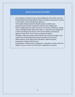 Lessons Drawn from the Hadith


-   A true believer should be anxious about falling into minor Shirk, since the
    Prophet Muhammad (Salla Allaahu Alayhi wa Sallam) expressed his anxiety
    in this hadith, and warned Muslims against it.
-   The Prophet Muhammad (Salla Allaahu Alayhi wa Sallam) was
    compassionate and keen to guide his nation to the straight path.
-   Shirk is categorized into major and minor. The former is defined as setting
    rivals to Almighty Allaah whereas the latter is confined to acts designated
    as Shirk according to the Quran or the Sunnah without reaching the
    degree of major Shirk. They may be compared as follows:
-   The Major makes the persons entire deeds void, whereas the Minor only
    renders acts contaminated with impure intentions null and void.
-   While retainers of the Major Shirk will abide in Hell for eternity,
    perpetrators of Minor Shirk will not.
-   A perpetrator of Major Shirk is regarded as a repudiator of Islam while the
    holder of any act or form of minor Shirk is regarded as a Muslim.




                                     37
 