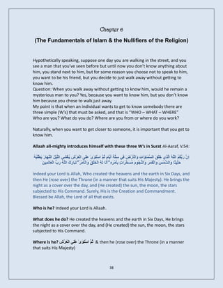 Chapter 6
 (The Fundamentals of Islam & the Nullifiers of the Religion)


Hypothetically speaking, suppose one day you are walking in the street, and you
see a man that you’ve seen before but until now you don’t know anything about
him, you stand next to him, but for some reason you choose not to speak to him,
you want to be his friend, but you decide to just walk away without getting to
know him.
Question: When you walk away without getting to know him, would he remain a
mysterious man to you? Yes, because you want to know him, but you don’t know
him because you chose to walk just away.
My point is that when an individual wants to get to know somebody there are
three simple (W’s) that must be asked, and that is “WHO – WHAT – WHERE”
Who are you? What do you do? Where are you from or where do you work?

Naturally, when you want to get closer to someone, it is important that you get to
know him.

Allaah all-mighty introduces himself with these three W’s in Surat Al-Aaraf, V.54:

ٔ‫ْػ ٝ ش َ و ْٖ س ٝ ُْج‬
ُ ُ ‫ِ َ َ َ ُ ُ اىَ ُ اَزِٛ خ َ َ اى َ َب َادِ َٗاىؤَسْ َ ِٜ ع َ ِ أ َبً ُ َ اعزََٰ٘ٙ عَٚ اىْعَش ِ ُغْ ِٜ اىيْٞ َ اى َ َب َ َّطي‬
                                                   ‫َي‬       ْ ٌ‫ْ ض ف ِزخ َٝ ٍ ث‬                        ٗ َ‫َيق غ‬           ‫إُ سثنٌ ئ ى‬
        ِ َ ‫ش َج سك ئ َة ع‬
        َ ِٞ َ‫ح ِٞ ًب َاى ََظَ َاىْقَََشَ َاى ُ ًَُ٘ ُ َ َ َاد ثؤٍَْ ِ ِ ۗ َ َب ىَ ُ اىْخي ُ َٗاىْؤٍَْ ُ ۗ ر َب َ َ اىَ ُ س ُ اىْ َبى‬
                                                       ‫ٗ ْج ٍغخش ٍ ِ شٓ أى ٔ َ ْق‬                                  ٗ ْ ‫َث ث ٗ ش‬

Indeed your Lord is Allah, Who created the heavens and the earth in Six Days, and
then He (rose over) the Throne (in a manner that suits His Majesty). He brings the
night as a cover over the day, and (He created) the sun, the moon, the stars
subjected to His Command. Surely, His is the Creation and Commandment.
Blessed be Allah, the Lord of all that exists.

Who is he? Indeed your Lord is Allaah.

What does he do? He created the heavens and the earth in Six Days, He brings
the night as a cover over the day, and (He created) the sun, the moon, the stars
subjected to His Command.

Where is he? ‫ & ُ َ اعزَ َٰٙ عيَٚ اىْعَشْػ‬then he (rose over) the Throne (in a manner
                         َ ٘ ْ ٌ‫ث‬
that suits His Majesty)



                                                                 38
 