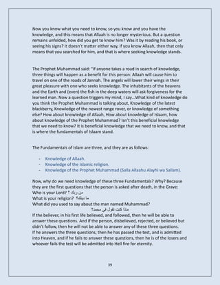 Now you know what you need to know, so you know and you have the
knowledge, and this means that Allaah is no longer mysterious. But a question
remains unfolded, how did you get to know him? Was it by reading his book, or
seeing his signs? It doesn’t matter either way, if you know Allaah, then that only
means that you searched for him, and that is where seeking knowledge stands.


The Prophet Muhammad said: "If anyone takes a road in search of knowledge,
three things will happen as a benefit for this person: Allaah will cause him to
travel on one of the roads of Jannah. The angels will lower their wings in their
great pleasure with one who seeks knowledge. The inhabitants of the heavens
and the Earth and (even) the fish in the deep waters will ask forgiveness for the
learned man. Now a question triggers my mind, I say…What kind of knowledge do
you think the Prophet Muhammad is talking about, Knowledge of the latest
blackberry, Knowledge of the newest range rover, or knowledge of something
else? How about knowledge of Allaah, How about knowledge of Islaam, how
about knowledge of the Prophet Muhammad? Isn’t this beneficial knowledge
that we need to know? It is beneficial knowledge that we need to know, and that
is where the fundamentals of Islaam stand.


The Fundamentals of Islam are three, and they are as follows:

   -   Knowledge of Allaah.
   -   Knowledge of the Islamic religion.
   -   Knowledge of the Prophet Muhammad (Salla Allaahu Alayhi wa Sallam).

Now, why do we need knowledge of these three Fundamentals? Why? Because
they are the first questions that the person is asked after death, in the Grave:
Who is your Lord? ‫مه ربك ؟‬
What is your religion? ‫ما ديىك؟‬
What did you used to say about the man named Muhammad?
                                     ‫ماذا كىت تقول في محمد؟‬
If the believer, in his first life believed, and followed, then he will be able to
answer these questions. And if the person, disbelieved, rejected, or believed but
didn’t follow, then he will not be able to answer any of these three questions.
If he answers the three questions, then he has passed the test, and is admitted
into Heaven, and if he fails to answer these questions, then he is of the losers and
whoever fails the test will be admitted into Hell fire for eternity.



                                         39
 
