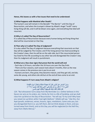 Hence, this leaves us with a few issues that need to be understood:

1) What happens with Mankind after Death?
The human’s soul will remain in the Barzakh “The Barrier” until the Day of
Resurrection, and when the trumpet is blown by Allaah’s Angel “Israfil” every
living thing will die, and it will be blown once again, and everything that died will
resurrect.

2) Why is it called The Day of Resurrection?
It is called Day of Resurrection because every human being and living thing that
died will be resurrected on that Day.

3) Then why is it called The Day of Judgment?
It is also called The Day of Judgment because everything that resurrects on that
Day will be Judged by The Creator, and if the living person has lived according to
the Creator's laws, then he will be on the safe side, but if the resurrected person
has lived his first life according to any other law and disregarded the Creator's law,
then his Judgment will result in punishment.

4) What are a few clear signs that prove that the world will end
- Each day is 24 hours, and after the 24 hours are over the Day Ends.
- There are four seasons, each season lasts about 3 months, then as the new
season comes in the previous one is put to an end.
- Humans are born, they grow, they become mature, and they get old, and die;
some die young, and others die old but at the end all lives come to an end.

5) What happens if I turn away from Allaah’s religion?

                ‫َإُ ٔ ع خ َ ن َّ شش ُ ً ِٞ خ‬
                ِ ٍَ‫َٗ َِْ َعْشَ َ َِ رِمْشِٛ ف ِ َ ىَ ُ ٍَ ِٞشَ ً ضْْ ًب ٗ َحْ ُ ُٓ َْٝ٘ َ اىْق َب‬
                                                                                            ْ ‫ٍ أ ضع‬
                 ﴾٣٢١﴿ ‫َعََْٰٚ ﴿١٢٣﴾ َب َ سة ىِ َ َشَشر ِٜ َعْ َٰٚ َٗ َذْ مْْ ُ ث ِٞ ًا‬
                                ‫ق ه َ ِ ٌ ح ْ َْ أ َ ق ُ ذ َص ش‬                                           ‫أ‬
                               َٰٚ‫َبهَ َ َٰ ِ َ أ َزْ َ آ َب ُ َب ف َ ِٞزَ َب ۖ َٗ َ َٰ ِ َ اىَْٞ٘ َ رْْغ‬
                                     ُ ً ْ ‫ق مزىل َر ل ٝ رْ َْغ ٖ مزىل‬
124. "But whosoever turns away from My Reminder (i.e. neither believes in this
Quran nor acts on Its orders, etc.) Verily, for him is a life of hardship, and we shall
raise him up blind on the Day of Resurrection. “He will say:"O my Lord! Why have
you raised me up blind, while I had sight (before)." (Allah) will say: "Like this, Our
Ayat (proofs, evidences, verses, lessons, signs, revelations, Came unto you, but
you disregarded them (i.e. you left them, did not think deeply in them, and you
turned away from them), and so this Day, you will be neglected (in the Hell-fire,
away from Allahs Mercy)."

                                                    42
 