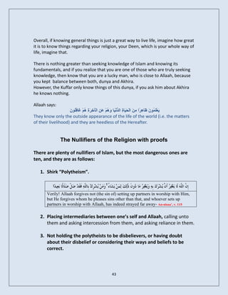 Overall, if knowing general things is just a great way to live life, imagine how great
it is to know things regarding your religion, your Deen, which is your whole way of
life, imagine that.

There is nothing greater than seeking knowledge of Islam and knowing its
fundamentals, and if you realize that you are one of those who are truly seeking
knowledge, then know that you are a lucky man, who is close to Allaah, because
you kept balance between both, dunya and Akhira.
However, the Kuffar only know things of this dunya, if you ask him about Akhira
he knows nothing.

Allaah says:
                    ُ ‫شح ٕ غ ِي‬
                    َ ُ٘‫َٝعيَ ُ٘ َ َبِٕ ًا ِ َ اىْ َ َب ِ اىذّْ َب َ ٌُْ َِِ اىْآخِ َ ِ ٌُْ َبف‬
                                             ‫ْ َ ُ ظ ش ٍِ حٞ ح ُ ٞ ٕٗ ع‬
They know only the outside appearance of the life of the world (i.e. the matters
of their livelihood) and they are heedless of the Hereafter.


                The Nullifiers of the Religion with proofs

There are plenty of nullifiers of Islam, but the most dangerous ones are
ten, and they are as follows:

    1. Shirk “Polytheism”.

                                            ۚ
        Verily! Allaah forgives not (the sin of) setting up partners in worship with Him,
        but He forgives whom he pleases sins other than that, and whoever sets up
        partners in worship with Allaah, has indeed strayed far away- An-nisaa’, v. 115

    2. Placing intermediaries between one’s self and Allaah, calling unto
       them and asking intercession from them, and asking reliance in them.

    3. Not holding the polytheists to be disbelievers, or having doubt
       about their disbelief or considering their ways and beliefs to be
       correct.



                                                43
 