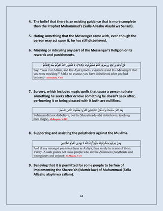 4. The belief that there is an existing guidance that is more complete
   than the Prophet Muhammad’s (Salla Allaahu Alayhi wa Sallam).

5. Hating something that the Messenger came with, even though the
   person may act upon it, he has still disbelieved.

6. Mocking or ridiculing any part of the Messenger’s Religion or its
   rewards and punishments.



   Say: "Was it at Allaah, and His Ayat (proofs, evidences) and His Messenger that
   you were mocking?" Make no excuse; you have disbelieved after you had
   believed- At-toubah, V.65



7. Sorcery, which includes magic spells that cause a person to hate
   something he seeks after or love something he doesn’t seek after,
   performing it or being pleased with it both are nullifiers.


   Sulaiman did not disbelieve, but the Shayatin (devils) disbelieved, teaching
   men magic- Al-Baqara, V.102



8. Supporting and assisting the polytheists against the Muslims.

                                                 ۗ
   And if any amongst you takes them as Auliya, then surely he is one of them.
   Verily, Allaah guides not those people who are the Zalimoon (polytheists and
   wrongdoers and unjust)- Al-Maeda, V.51


9. Believing that it is permitted for some people to be free of
   implementing the Sharee’ah (Islamic law) of Muhammad (Salla
   Allaahu alayhi wa sallam).




                                       44
 