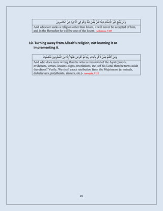 And whoever seeks a religion other than Islam, it will never be accepted of him,
   and in the Hereafter he will be one of the losers- Al-Imran, V.85


10. Turning away from Allaah’s religion, not learning it or
   implementing it.

                                ۚ
   And who does more wrong than he who is reminded of the Ayat (proofs,
   evidences, verses, lessons, signs, revelations, etc.) of his Lord, then he turns aside
   therefrom? Verily, We shall exact retribution from the Mujrimoon (criminals,
   disbelievers, polytheists, sinners, etc.)- As-sajda, V.22




                                         45
 