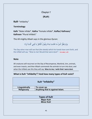 Chapter 7
                                    (Kufr)

Kufr “Infidelity”
Terminology

Kafir “Male infidel”, Kafira “Female infidel”, Kuffar/ Kafireen/
Kafiroon “Plural Infidels”

The All-mighty Allaah says in the glorious Quran:



The Day when man will see that (the deeds) which his hands have sent forth, and
the infidel will say: "Woe to me! Would that were dust!" – An-naba’, v.29


Note
All creatures will resurrect on the Day of Recompense, Mankind, Jinn, animals,
and even insects, and then Allaah commands the animals to turn into dust, and
when the infidels see this they will say: Woe to me, i wish that I were dust.

What is Kufr “infidelity”? And how many types of Kufr exist?


                             Kufr “Infidelity”

     Linguistically        To cover up.
      Religiously          Anything that is against Islam.


                               Types of Kufr
                                  Major Kufr
                                  Minor Kufr



                                       46
 