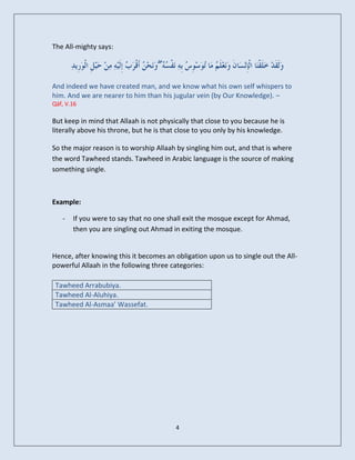 The All-mighty says:

                                    ۖ

And indeed we have created man, and we know what his own self whispers to
him. And we are nearer to him than his jugular vein (by Our Knowledge). –
Qāf, V.16

But keep in mind that Allaah is not physically that close to you because he is
literally above his throne, but he is that close to you only by his knowledge.

So the major reason is to worship Allaah by singling him out, and that is where
the word Tawheed stands. Tawheed in Arabic language is the source of making
something single.



Example:

   -   If you were to say that no one shall exit the mosque except for Ahmad,
       then you are singling out Ahmad in exiting the mosque.


Hence, after knowing this it becomes an obligation upon us to single out the All-
powerful Allaah in the following three categories:

 Tawheed Arrabubiya.
 Tawheed Al-Aluhiya.
 Tawheed Al-Asmaa’ Wassefat.




                                         4
 