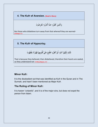 4. The Kufr of Aversion. (Noah’s Story)




But those who disbelieve turn away from that whereof they are warned-
Al-Ahqaf, V.3




    5. The Kufr of Hypocrisy.




That is because they believed, then disbelieved, therefore their hearts are sealed,
so they understand not- Al-Munafiqoon, V.3




Minor Kufr:
It is the disobedient act that was identified as Kufr in the Quran and in The
Sunnah, and hasn’t been mentioned as Major Kufr.

The Ruling of Minor Kufr:
It is haram “unlawful”, and it is of the major sins, but does not expel the
person from Islam.




                                        49
 