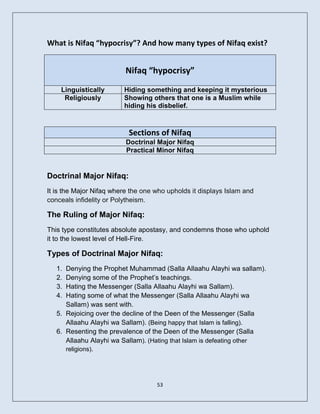 What is Nifaq “hypocrisy”? And how many types of Nifaq exist?


                          Nifaq “hypocrisy”
    Linguistically       Hiding something and keeping it mysterious
     Religiously         Showing others that one is a Muslim while
                         hiding his disbelief.



                           Sections of Nifaq
                          Doctrinal Major Nifaq
                          Practical Minor Nifaq


Doctrinal Major Nifaq:
It is the Major Nifaq where the one who upholds it displays Islam and
conceals infidelity or Polytheism.

The Ruling of Major Nifaq:
This type constitutes absolute apostasy, and condemns those who uphold
it to the lowest level of Hell-Fire.

Types of Doctrinal Major Nifaq:
   1. Denying the Prophet Muhammad (Salla Allaahu Alayhi wa sallam).
   2. Denying some of the Prophet’s teachings.
   3. Hating the Messenger (Salla Allaahu Alayhi wa Sallam).
   4. Hating some of what the Messenger (Salla Allaahu Alayhi wa
      Sallam) was sent with.
   5. Rejoicing over the decline of the Deen of the Messenger (Salla
      Allaahu Alayhi wa Sallam). (Being happy that Islam is falling).
   6. Resenting the prevalence of the Deen of the Messenger (Salla
      Allaahu Alayhi wa Sallam). (Hating that Islam is defeating other
        religions).




                                    53
 