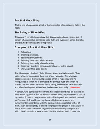 Practical Minor Nifaq:
That is one who possess a trait of the hypocrites while retaining faith in the
heart.

The Ruling of Minor Nifaq:
This doesn’t constitute apostasy, but it is considered as a means to it. A
person who upholds it combines both, faith and hypocrisy. When the latter
prevails, he becomes a sheer hypocrite.

Examples of Practical Minor Nifaq:
   1.   Telling lies.
   2.   Breaking promises.
   3.   Betraying entrustments.
   4.   Behaving treacherously in a treaty.
   5.   Behaving immorally when disputing.
   6.   Being lazy to attend congregational prayer in the Masjid.
   7.   Showing off his good deeds.

The Messenger of Allaah (Salla Allaahu Alayhi wa Sallam) said: "Four
traits, whoever possesses them is a sheer hypocrite. And whoever
possesses one of them would possess a trait of hypocrisy until he
relinquishes it. When he is entrusted, he betrays trust, and when he
speaks, he lies, when he enters into a treaty, he behaves treacherously,
and when he disputes with others, he behaves immorally." [Agreed upon]

A person, who combines these traits, has indeed combined all evil and all
the traits of hypocrisy. But he who has one of them, he possesses a trait of
hypocrisy. A person may possess traits of both goodness and evil, as well
as Eemaan, Kufr and hypocrisy, he would deserve rewards and
punishment in accordance with the traits which necessitates wither of
them, such as being lazy to attend congregational prayer in the Masjid, for
this is a hypocrite's behavior. Hypocrisy is evil and very dangerous of
which the Companions were scared. Ibn Abi Malikah said: "I have met


                                      54
 