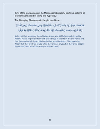 thirty of the Companions of the Messenger (Sallallahu alaihi wa-sallam), all
of whom were afraid of falling into hypocrisy."

The All-mighty Allaah says in the glorious Quran:

                                                      ۚ


So let not their wealth or their children amaze you (O Muhammad); in reality
Allaah’s Plan is to punish them with these things in the life of the this world, and
that their souls shall depart (die) while they are disbelievers. They swear by
Allaah that they are truly of you while they are not of you, but they are a people
(hypocrites) who are afraid (that you may kill them).




                                         55
 