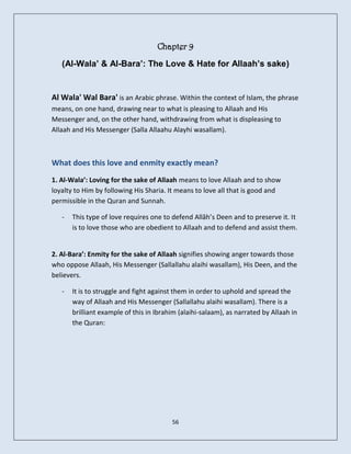 Chapter 9
   (Al-Wala’ & Al-Bara’: The Love & Hate for Allaah’s sake)


Al Wala' Wal Bara' is an Arabic phrase. Within the context of Islam, the phrase
means, on one hand, drawing near to what is pleasing to Allaah and His
Messenger and, on the other hand, withdrawing from what is displeasing to
Allaah and His Messenger (Salla Allaahu Alayhi wasallam).



What does this love and enmity exactly mean?
1. Al-Wala’: Loving for the sake of Allaah means to love Allaah and to show
loyalty to Him by following His Sharia. It means to love all that is good and
permissible in the Quran and Sunnah.

   -   This type of love requires one to defend Allâh’s Deen and to preserve it. It
       is to love those who are obedient to Allaah and to defend and assist them.


2. Al-Bara’: Enmity for the sake of Allaah signifies showing anger towards those
who oppose Allaah, His Messenger (Sallallahu alaihi wasallam), His Deen, and the
believers.

   -   It is to struggle and fight against them in order to uphold and spread the
       way of Allaah and His Messenger (Sallallahu alaihi wasallam). There is a
       brilliant example of this in Ibrahim (alaihi-salaam), as narrated by Allaah in
       the Quran:




                                         56
 