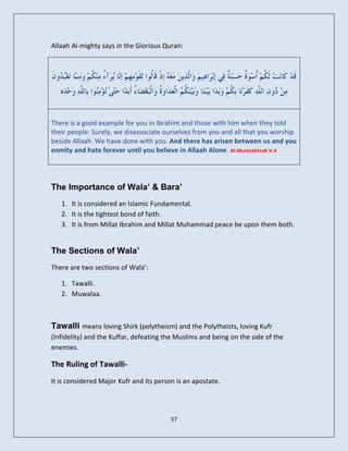 Allaah Al-mighty says in the Glorious Quran:




There is a good example for you in Ibrahim and those with him when they told
their people: Surely, we disassociate ourselves from you and all that you worship
beside Allaah. We have done with you. And there has arisen between us and you
enmity and hate forever until you believe in Allaah Alone. Al-Mumtahinah V.4




The Importance of Wala’ & Bara’
   1. It is considered an Islamic Fundamental.
   2. It is the tightest bond of faith.
   3. It is from Millat Ibrahim and Millat Muhammad peace be upon them both.


The Sections of Wala’
There are two sections of Wala’:

   1. Tawalli.
   2. Muwalaa.



Tawalli means loving Shirk (polytheism) and the Polytheists, loving Kufr
(Infidelity) and the Kuffar, defeating the Muslims and being on the side of the
enemies.

The Ruling of Tawalli-
It is considered Major Kufr and its person is an apostate.




                                         57
 