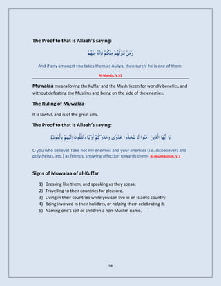 The Proof to that is Allaah’s saying:



   And if any amongst you takes them as Auliya, then surely he is one of them-
                                          Al-Maeda, V.51


Muwalaa means loving the Kuffar and the Mushrikeen for worldly benefits, and
without defeating the Muslims and being on the side of the enemies.

The Ruling of Muwalaa-
It is lawful, and is of the great sins.

The Proof to that is Allaah’s saying:



O you who believe! Take not my enemies and your enemies (i.e. disbelievers and
polytheists, etc.) as friends, showing affection towards them- Al-Mumtahinah, V.1


Signs of Muwalaa of al-Kuffar
   1)   Dressing like them, and speaking as they speak.
   2)   Travelling to their countries for pleasure.
   3)   Living in their countries while you can live in an Islamic country.
   4)   Being involved in their holidays, or helping them celebrating it.
   5)   Naming one’s self or children a non-Muslim name.




                                               58
 