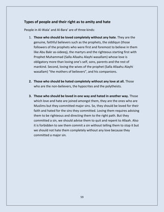 Types of people and their right as to amity and hate
People in Al-Wala’ and Al-Bara’ are of three kinds:

   1. Those who should be loved completely without any hate. They are the
      genuine, faithful believers such as the prophets, the siddiqun (those
      followers of the prophets who were first and foremost to believe in them
      like Abu Bakr as-sideeq), the martyrs and the righteous starting first with
      Prophet Muhammad (Salla Allaahu Alayhi wasallam) whose love is
      obligatory more than loving one’s self, sons, parents and the rest of
      mankind. Second, loving the wives of the prophet (Salla Allaahu Alayhi
      wasallam) “the mothers of believers”, and his companions.

   2. Those who should be hated completely without any love at all. Those
      who are the non-believers, the hypocrites and the polytheists.

   3. Those who should be loved in one way and hated in another way. Those
      which love and hate are joined amongst them, they are the ones who are
      Muslims but they committed major sins. So, they should be loved for their
      faith and hated for the sins they committed. Loving them requires advising
      them to be righteous and directing them to the right path. But they
      committed a sin, we should advise them to quit and repent to Allaah. Also
      it is forbidden to see them commit a sin without telling them to stop it but
      we should not hate them completely without any love because they
      committed a major sin.




                                        59
 