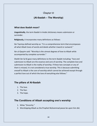 Chapter 10
                        (Al-ibadah – The Worship)



What does Ibadah mean?
Linguistically, the term Ibadah in Arabic dictionary means submission or
surrender.

Religiously, it incorporates many definitions as follows:

Ibn Taymiya defined worship as: “It is a comprehensive term that encompasses
all what Allaah loves of words and deeds whether inward or outward.”

Ibn ul-Qayyim said: “Worship is the utmost degrees of love to Allaah while
accompanied by complete surrender.”

Sheikh ibn Sa’di gave many definitions to the term Ibadah including: “love and
submission to Allaah are the essence and core of worship. The complete love and
submission to Allaah is the reality of worship. If these two concepts or any of
them is missed, it is not considered a true worship. This is because submitting
oneself to Allaah is the core of worship which cannot be achieved except through
a perfect love out of which the love of everything else follows.”



The pillars of Al-Ibadah
   1. The love.
   2. The fear.
   3. The hope.


The Conditions of Allaah accepting one’s worship
   1. Ikhlas “Sincerity.”
   2. Worshipping Allaah as the Prophet Muhammad peace be upon him did.



                                         60
 