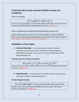 Proof from Qur’an and authentic Hadith on these two
conditions-
Proof on Sincerity



And they were commanded not, but that they should worship Allah, and worship none
but Him alone (abstaining from ascribing partners to Him) – Al-Bayyina V. 5


Proof on following the Prophet Muhammad peace be upon him

Allaah's Apostle peace be upon him said, "If somebody innovates something
which is not in harmony with the principles of our religion, that thing is rejected"
Hadith - Bukhari, Volume 3, Book 49, Number 861. Narrated Aisha



Al-Ibadah is of two types-

    1. Universal Worship – it is the submission to Allaah’s universal
        command, and it consists of both, the believer and the disbeliever;
        Meaning that everyone in the universe is a slave of Allaah due to them
        being created by him.

Proof from Qur’an of Universal Worship-



There is none in the heavens and the earth but comes unto the Most Beneficent (Allah)
as a slave – Maryam, V. 93


    2. Legal Worship – It is the submission to Allaah’s lawful commands, like
        the prayers, fasting, and well behaving, Etc…

Proof of legal worship-



And the slaves of the Most Beneficent (Allah) are those who walk on the earth in
humility and sedateness- Al-Furqan, V. 63


                                                 61
 