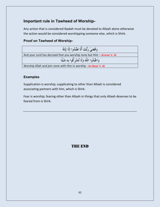 Important rule in Tawheed of Worship-
Any action that is considered Ibadah must be devoted to Allaah alone otherwise
the action would be considered worshipping someone else, which is Shirk.

Proof on Tawheed of Worship-



And your Lord has decreed that you worship none but Him – Al-Israa’ V. 23


Worship Allah and join none with Him in worship - An-Nisaa’ V. 36


Examples

Supplication is worship; supplicating to other than Allaah is considered
associating partners with him, which is Shirk.

Fear is worship; fearing other than Allaah in things that only Allaah deserves to be
feared from is Shirk.




                                      The End




                                           62
 