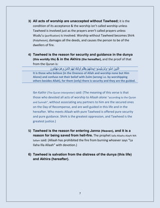 3) All acts of worship are unaccepted without Tawheed; it is the
   condition of its acceptance & the worship isn’t called worship unless
   Tawheed is involved just as the prayers aren’t called prayers unless
   Wudu’u (purification) is involved. Worship without Tawheed becomes Shirk
   (Polytheism), damages all the deeds, and causes the person to be of the
   dwellers of fire.

4) Tawheed is the reason for security and guidance in the dunya
   (this worldly life) & in the Akhira (the hereafter), and the proof of that
   from the Quran is:
                ُ ‫ىز ِ َْ َ ٝ ْجغ إ َ ٖ ث ُ ٌ أ َٰئل ٌٖ ْ ِ ٕٗ ٍ ْزذ‬
                َ ُٗ َ ُٖ ٌُْ َ ُ ٍَْ‫اَ ِٝ َ آٍ ُ٘ا ٗىٌَْ َي ِ ُ٘ا ِٝ َبَّ ٌُْ ِظيْ ٍ ُٗى ِ َ ىَ ُ ُ اىؤ‬
    It is those who believe (in the Oneness of Allah and worship none but Him
    Alone) and confuse not their belief with Zulm (wrong i.e. by worshipping
    others besides Allah), for them (only) there is security and they are the guided.


    Ibn Kathir (The Quran interpreter) said: (The meaning of this verse is that
    those who devoted all acts of worship to Allaah alone “according to the Quran
    and Sunnah”, without associating any partners to him are the secured ones
    on the Day of Recompense, and are well guided in this life and in the
    hereafter. Who meets Allaah with pure Tawheed is offered pure security
    and pure guidance. Shirk is the greatest oppression, and Tawheed is the
    greatest justice.)

5) Tawheed is the reason for entering Janna (Heaven), and it is a
   reason for being saved from hell-fire. The prophet Salla Allaahu Alayhi WA
   Sallam said: (Allaah has prohibited the fire from burning whoever says “La
   Ilaha Illa Allaah” with devotion.)

6) Tawheed is salvation from the distress of the dunya (this life)
   and Akhira (hereafter).




                                                  7
 