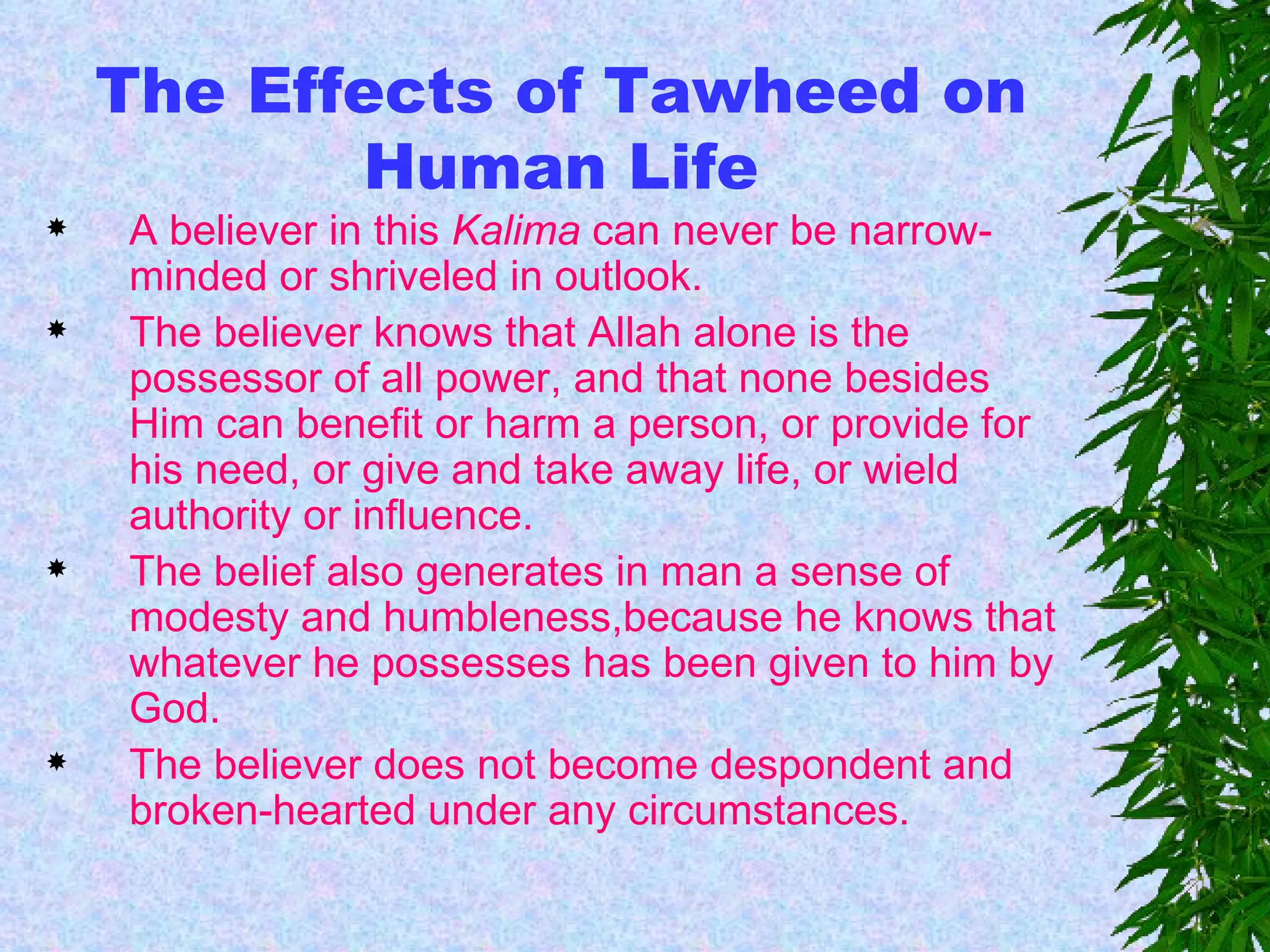 The Effects of Tawheed on Human Life A believer in this  Kalima  can never be narrow-minded or shriveled in outlook.  The believer knows that Allah alone is the possessor of all power, and that none besides Him can benefit or harm a person, or provide for his need, or give and take away life, or wield authority or influence. The belief also generates in man a sense of modesty and humbleness,because he knows that whatever he possesses has been given to him by God. The believer does not become despondent and broken-hearted under any circumstances.   