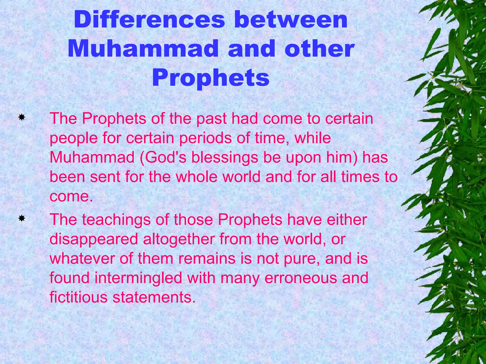 Differences between Muhammad and other Prophets The Prophets of the past had come to certain people for certain periods of time, while Muhammad (God's blessings be upon him) has been sent for the whole world and for all times to come. The teachings of those Prophets have either disappeared altogether from the world, or whatever of them remains is not pure, and is found intermingled with many erroneous and fictitious statements.   