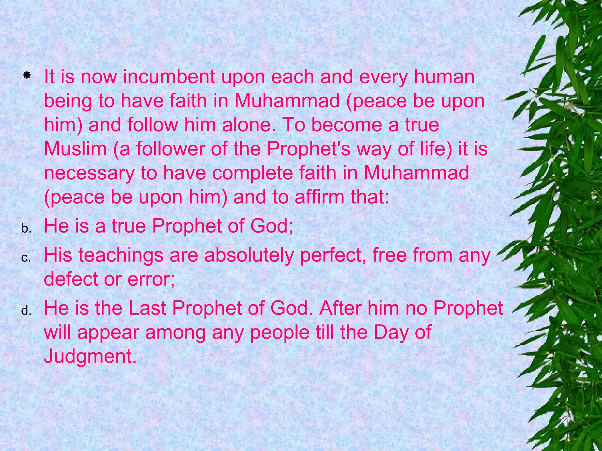 It is now incumbent upon each and every human being to have faith in Muhammad (peace be upon him) and follow him alone. To become a true Muslim (a follower of the Prophet's way of life) it is necessary to have complete faith in Muhammad (peace be upon him) and to affirm that:  He is a true Prophet of God;    His teachings are absolutely perfect, free from any defect or error;   He is the Last Prophet of God. After him no Prophet will appear among any people till the Day of Judgment. 