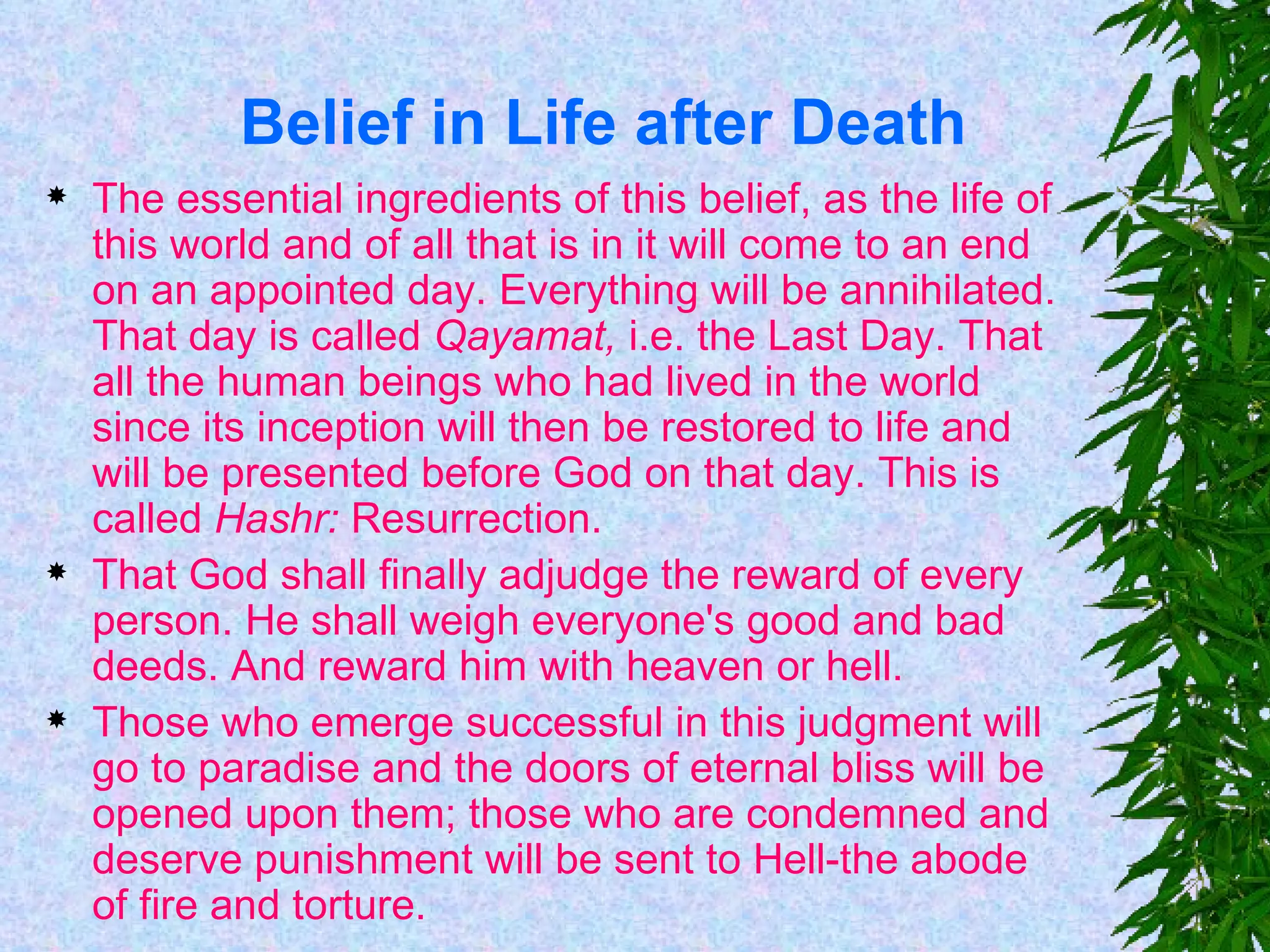 Belief in Life after Death The essential ingredients of this belief, as the life of this world and of all that is in it will come to an end on an appointed day. Everything will be annihilated. That day is called  Qayamat,  i.e. the Last Day. That all the human beings who had lived in the world since its inception will then be restored to life and will be presented before God on that day. This is called  Hashr:  Resurrection. That God shall finally adjudge the reward of every person. He shall weigh everyone's good and bad deeds. And reward him with heaven or hell. Those who emerge successful in this judgment will go to paradise and the doors of eternal bliss will be opened upon them; those who are condemned and deserve punishment will be sent to Hell-the abode of fire and torture. 