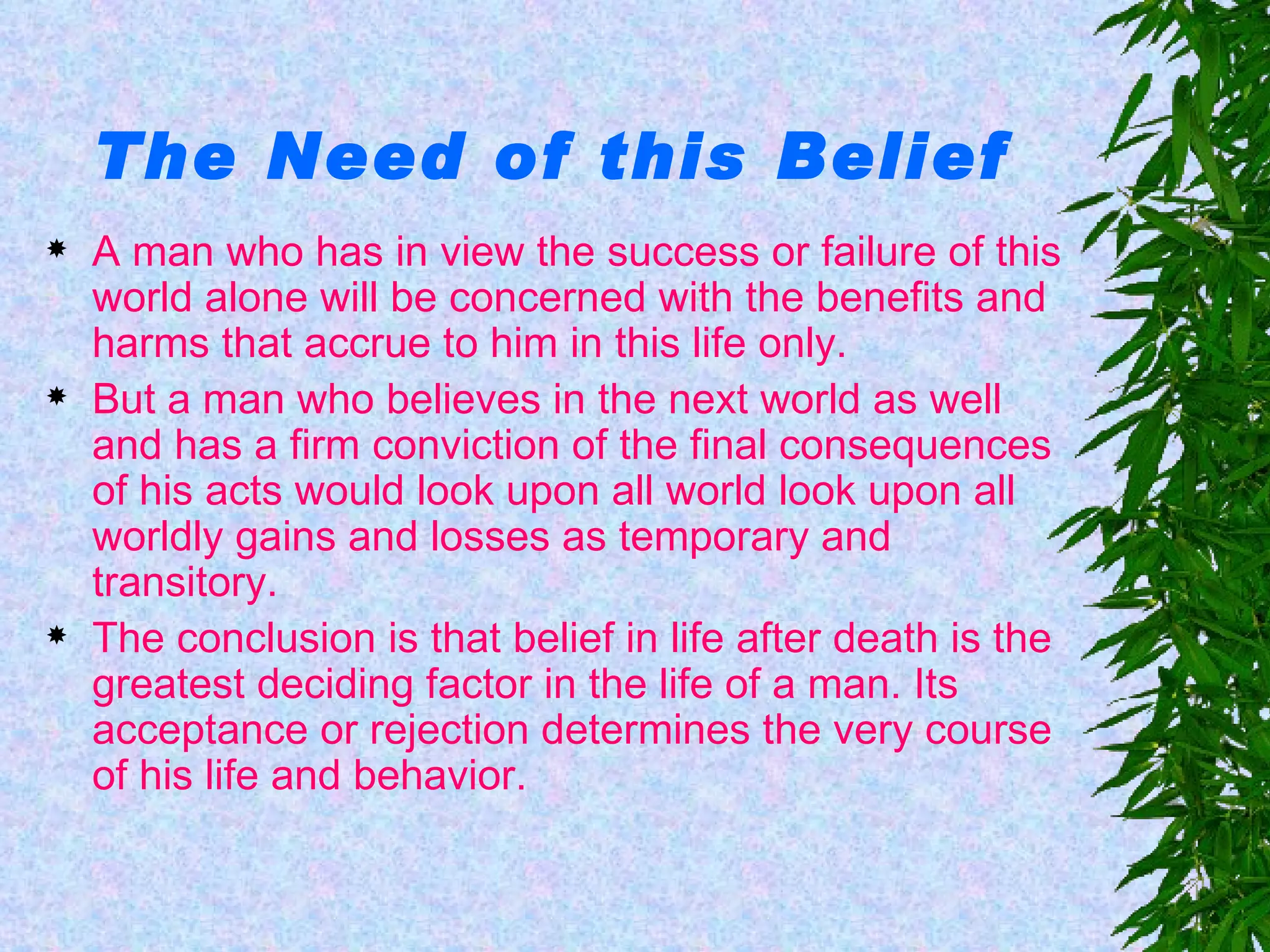 The Need of this Belief A man who has in view the success or failure of this world alone will be concerned with the benefits and harms that accrue to him in this life only.   But a man who believes in the next world as well and has a firm conviction of the final consequences of his acts would look upon all world look upon all worldly gains and losses as temporary and transitory. The conclusion is that belief in life after death is the greatest deciding factor in the life of a man. Its acceptance or rejection determines the very course of his life and behavior. 