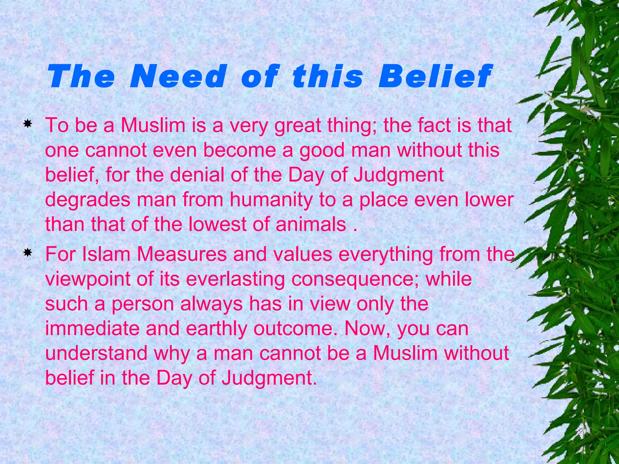 The Need of this Belief To be a Muslim is a very great thing; the fact is that one cannot even become a good man without this belief, for the denial of the Day of Judgment degrades man from humanity to a place even lower than that of the lowest of animals . For Islam Measures and values everything from the viewpoint of its everlasting consequence; while such a person always has in view only the immediate and earthly outcome. Now, you can understand why a man cannot be a Muslim without belief in the Day of Judgment.   