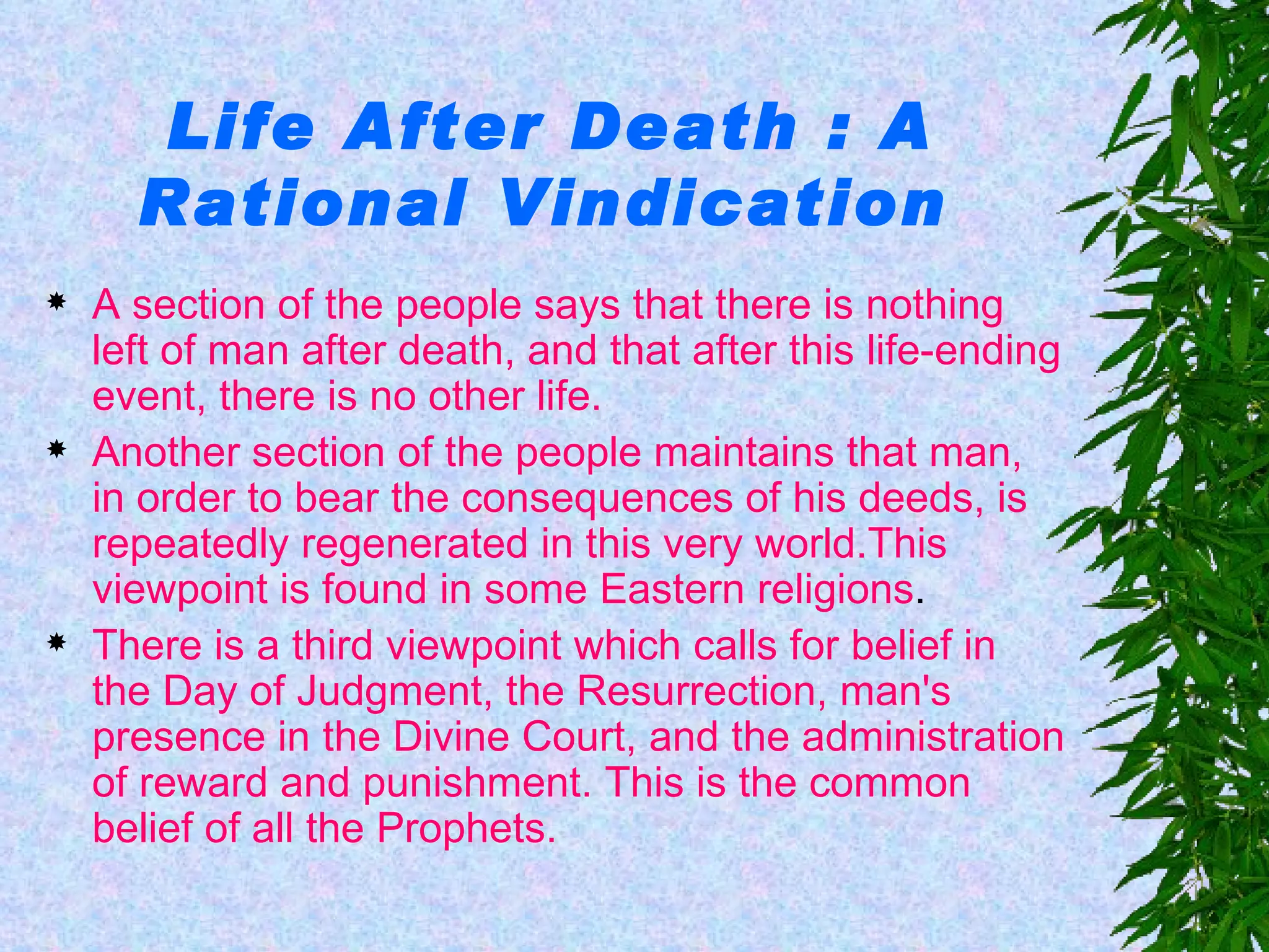 Life After Death : A Rational Vindication   A section of the people says that there is nothing left of man after death, and that after this life-ending event, there is no other life. Another section of the people maintains that man, in order to bear the consequences of his deeds, is repeatedly regenerated in this very world.This viewpoint is found in some   Eastern religions . There is a third viewpoint which calls for belief in the Day of Judgment, the Resurrection, man's presence in the Divine Court, and the administration of reward and punishment. This is the common belief of all the Prophets. 