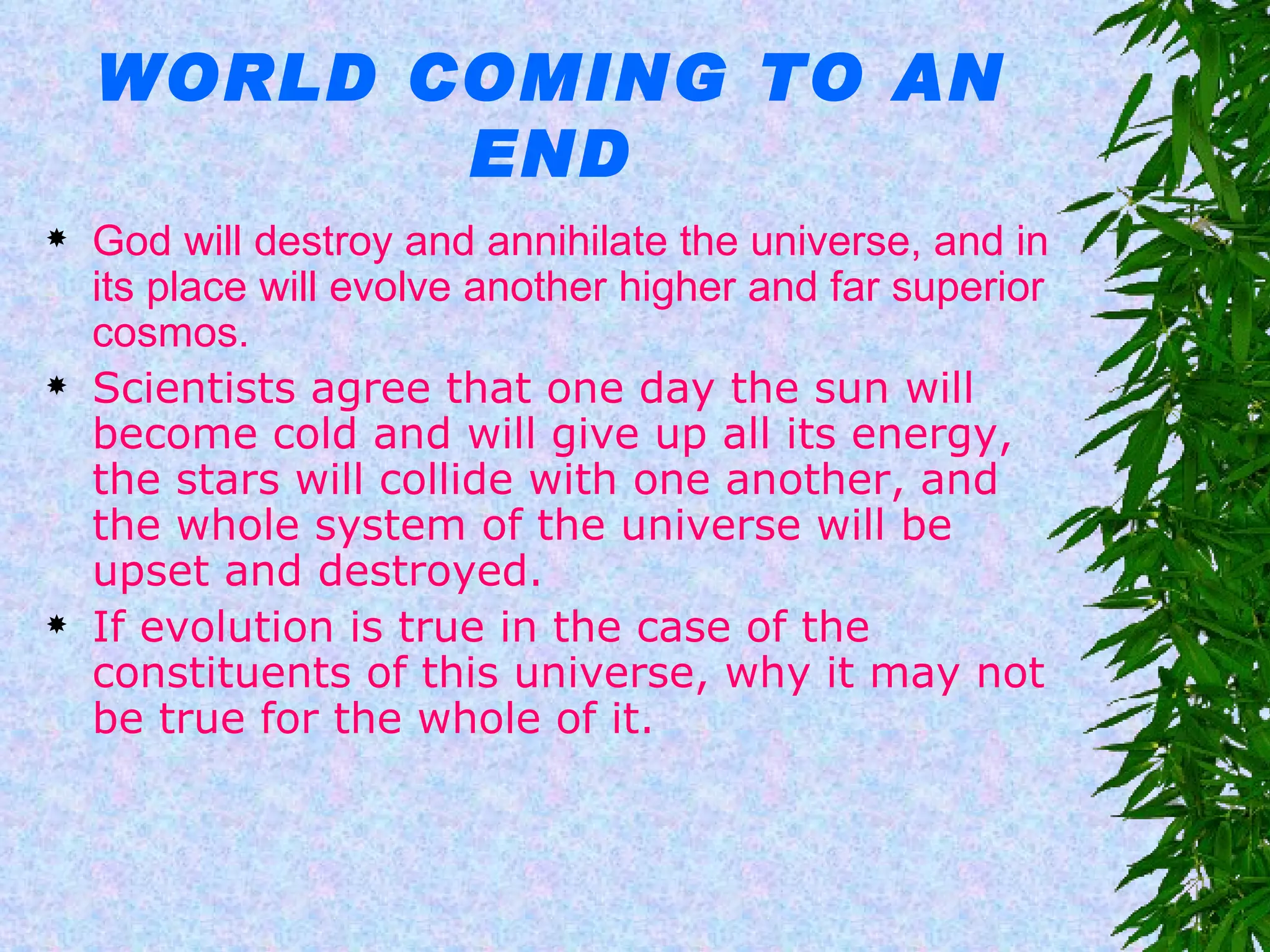 WORLD COMING TO AN END God will destroy and annihilate the universe, and in its place will evolve another higher and far superior cosmos. Scientists agree that one day the sun will become cold and will give up all its energy, the stars will collide with one another, and the whole system of the universe will be upset and destroyed.  If evolution is true in the case of the constituents of this universe, why it may not be true for the whole of it.  