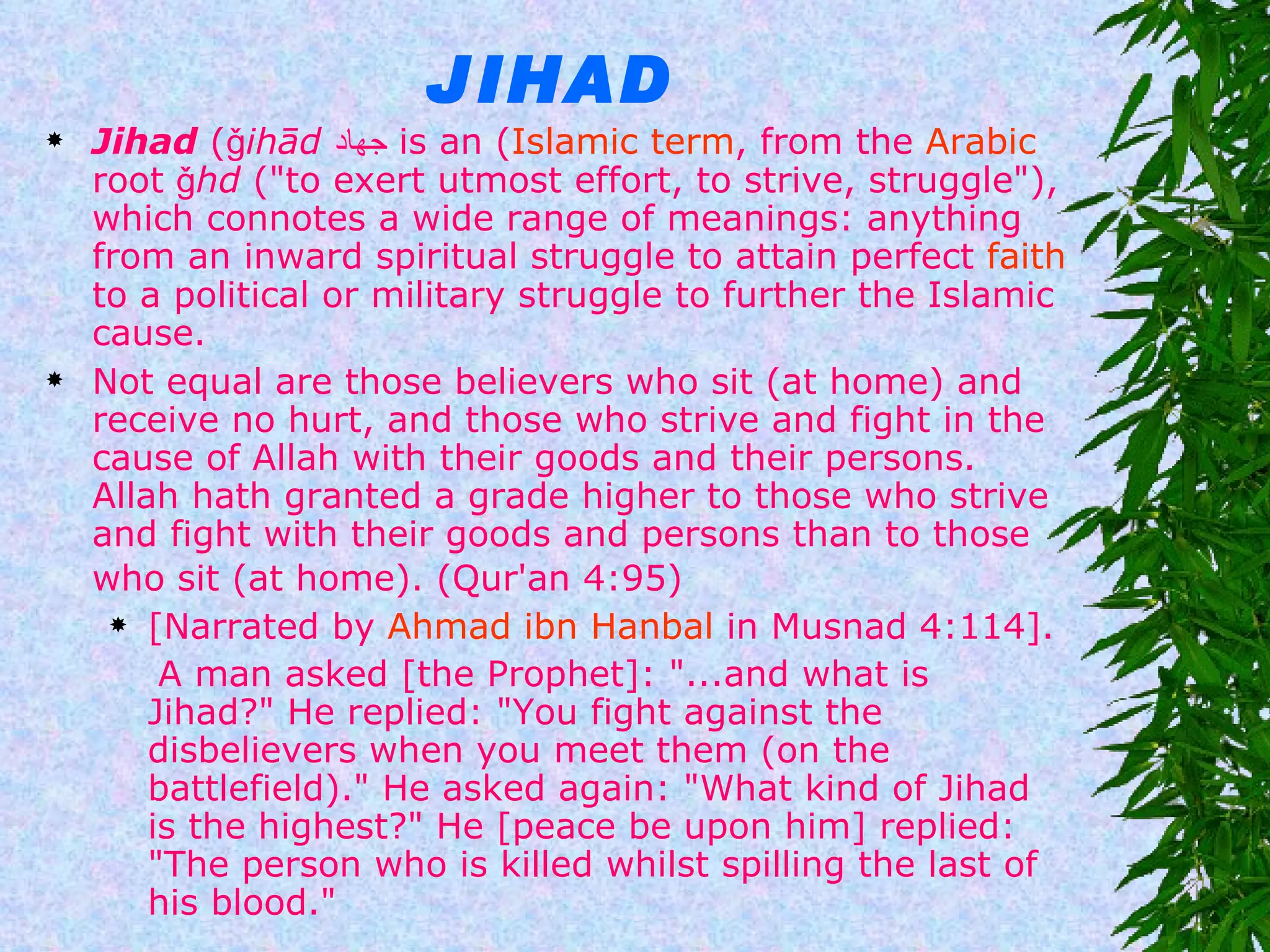 JIHAD Jihad  ( ǧihād   جهاد ) is an  Islamic term , from the  Arabic  root  ǧhd  ("to exert utmost effort, to strive, struggle"), which connotes a wide range of meanings: anything from an inward spiritual struggle to attain perfect  faith  to a political or military struggle to further the Islamic cause.  Not equal are those believers who sit (at home) and receive no hurt, and those who strive and fight in the cause of Allah with their goods and their persons. Allah hath granted a grade higher to those who strive and fight with their goods and persons than to those who sit (at home). (Qur'an 4:95)   [Narrated by  Ahmad ibn Hanbal  in Musnad 4:114].  A man asked [the Prophet]: "...and what is Jihad?" He replied: "You fight against the disbelievers when you meet them (on the battlefield)." He asked again: "What kind of Jihad is the highest?" He [peace be upon him] replied: "The person who is killed whilst spilling the last of his blood." 