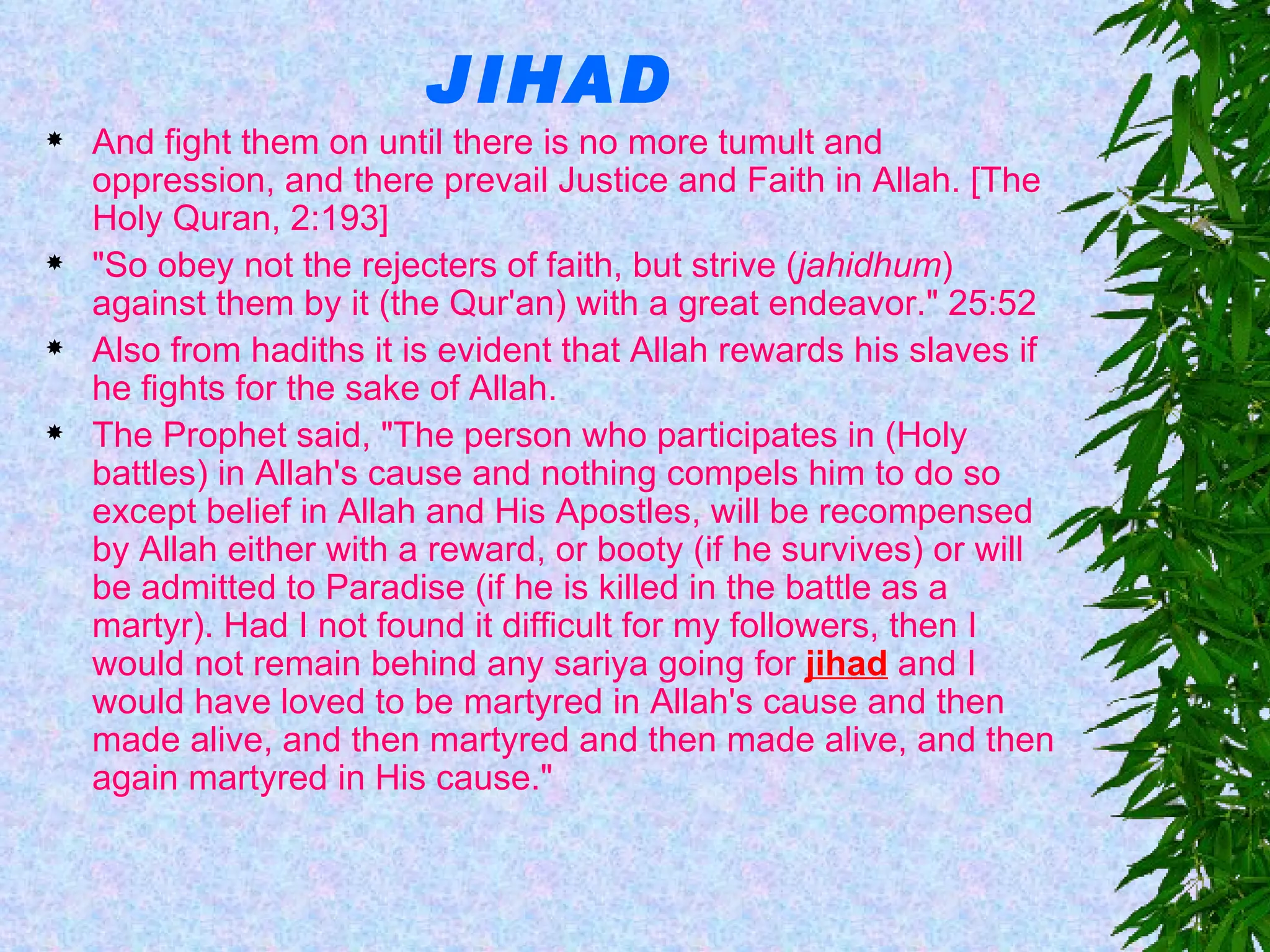 JIHAD And fight them on until there is no more tumult and oppression, and there prevail Justice and Faith in Allah. [The Holy Quran, 2:193] "So obey not the rejecters of faith, but strive ( jahidhum ) against them by it (the Qur'an) with a great endeavor." 25:52  Also from hadiths it is evident that Allah rewards his slaves if he fights for the sake of Allah. The Prophet said, "The person who participates in (Holy battles) in Allah's cause and nothing compels him to do so except belief in Allah and His Apostles, will be recompensed by Allah either with a reward, or booty (if he survives) or will be admitted to Paradise (if he is killed in the battle as a martyr). Had I not found it difficult for my followers, then I would not remain behind any sariya going for  jihad  and I would have loved to be martyred in Allah's cause and then made alive, and then martyred and then made alive, and then again martyred in His cause."  