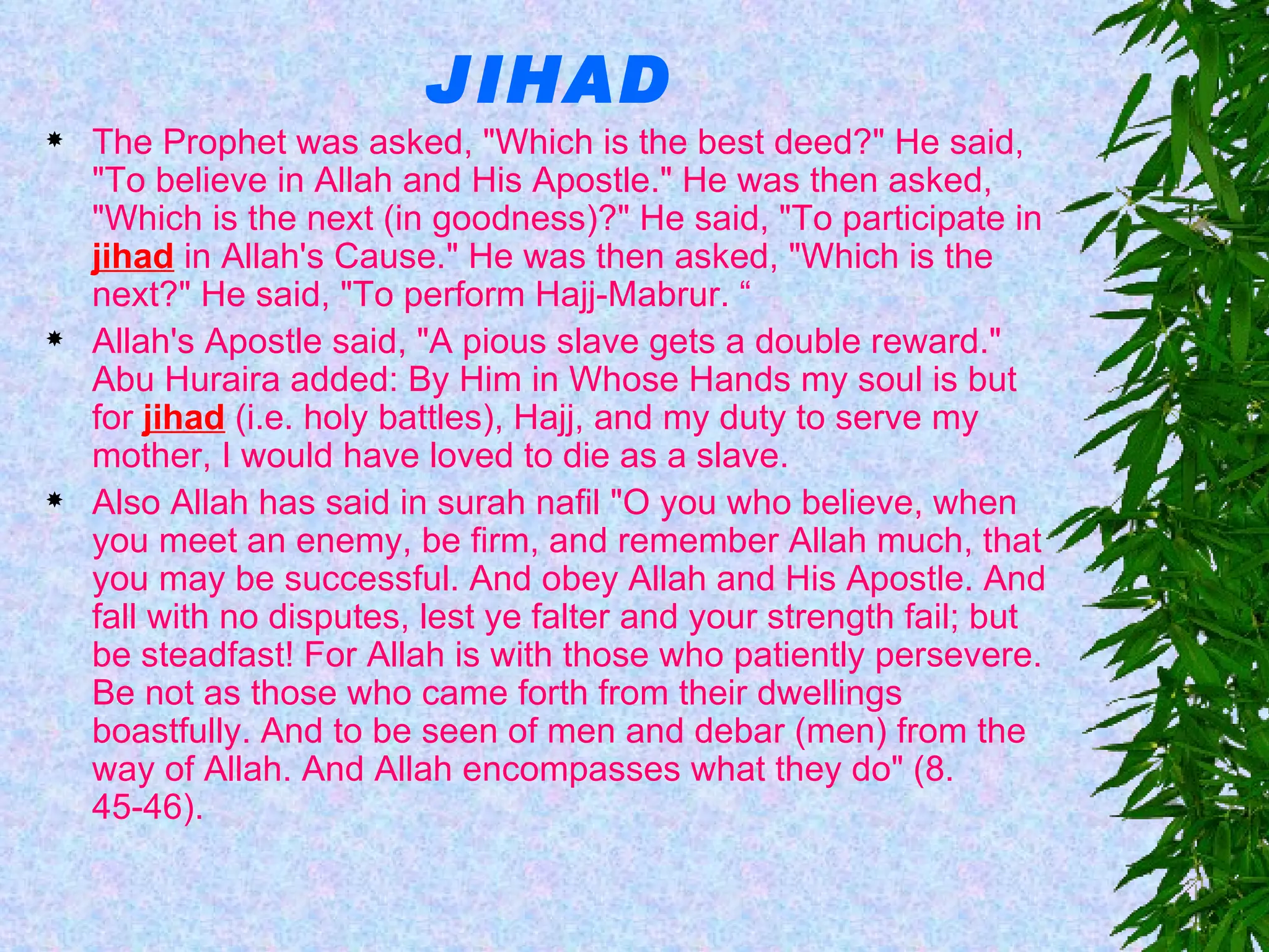 JIHAD The Prophet was asked, "Which is the best deed?" He said, "To believe in Allah and His Apostle." He was then asked, "Which is the next (in goodness)?" He said, "To participate in  jihad  in Allah's Cause." He was then asked, "Which is the next?" He said, "To perform Hajj-Mabrur. “ Allah's Apostle said, "A pious slave gets a double reward." Abu Huraira added: By Him in Whose Hands my soul is but for  jihad  (i.e. holy battles), Hajj, and my duty to serve my mother, I would have loved to die as a slave.  Also Allah has said in surah nafil "O you who believe, when you meet an enemy, be firm, and remember Allah much, that you may be successful. And obey Allah and His Apostle. And fall with no disputes, lest ye falter and your strength fail; but be steadfast! For Allah is with those who patiently persevere. Be not as those who came forth from their dwellings boastfully. And to be seen of men and debar (men) from the way of Allah. And Allah encompasses what they do" (8. 45-46).  