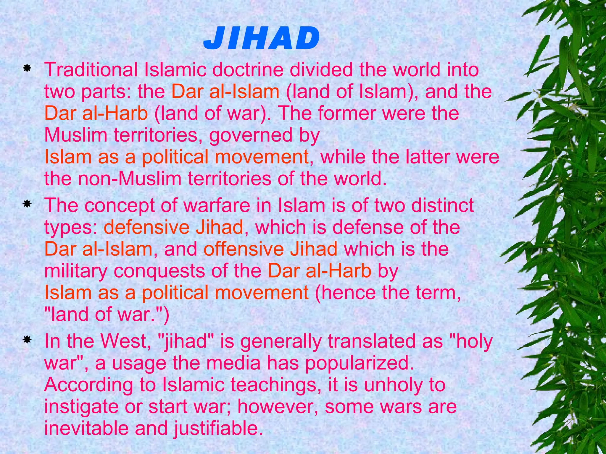 JIHAD Traditional Islamic doctrine divided the world into two parts: the  Dar al-Islam  (land of Islam), and the  Dar al-Harb  (land of war). The former were the Muslim territories, governed by  Islam as a political movement , while the latter were the non-Muslim territories of the world.  The concept of warfare in Islam is of two distinct types:  defensive Jihad , which is defense of the  Dar al-Islam , and  offensive Jihad  which is the military conquests of the  Dar al-Harb  by  Islam as a political movement  (hence the term, "land of war.") In the West, "jihad" is generally translated as "holy war", a usage the media has popularized. According to Islamic teachings, it is unholy to instigate or start war; however, some wars are inevitable and justifiable.  