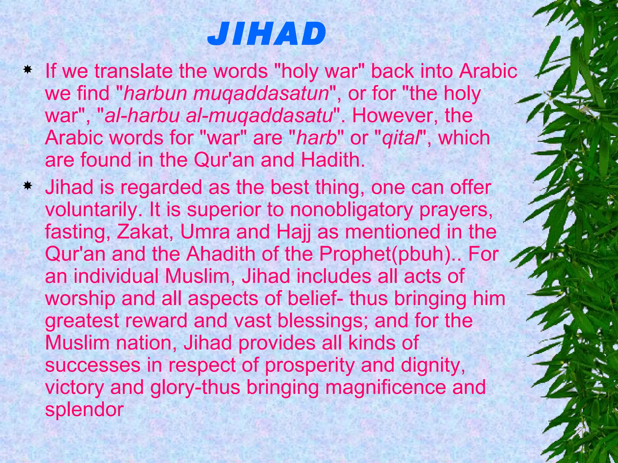 JIHAD If we translate the words "holy war" back into Arabic we find " harbun muqaddasatun ", or for "the holy war", " al-harbu al-muqaddasatu ". However, the Arabic words for "war" are " harb " or " qital ", which are found in the Qur'an and Hadith. Jihad is regarded as the best thing, one can offer voluntarily. It is superior to nonobligatory prayers, fasting, Zakat, Umra and Hajj as mentioned in the Qur'an and the Ahadith of the Prophet(pbuh).. For an individual Muslim, Jihad includes all acts of worship and all aspects of belief- thus bringing him greatest reward and vast blessings; and for the Muslim nation, Jihad provides all kinds of successes in respect of prosperity and dignity, victory and glory-thus bringing magnificence and splendor 
