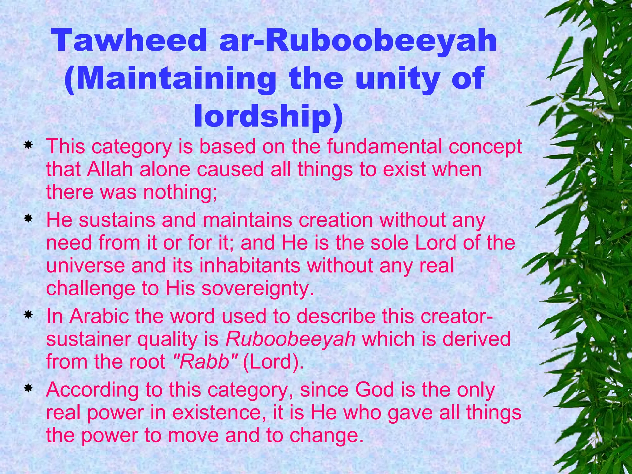 Tawheed ar-Ruboobeeyah (Maintaining the unity of lordship)  This category is based on the fundamental concept that Allah alone caused all things to exist when there was nothing;  He sustains and maintains creation without any need from it or for it; and He is the sole Lord of the universe and its inhabitants without any real challenge to His sovereignty.  In Arabic the word used to describe this creator-sustainer quality is  Ruboobeeyah  which is derived from the root  "Rabb"  (Lord).  According to this category, since God is the only real power in existence, it is He who gave all things the power to move and to change.  