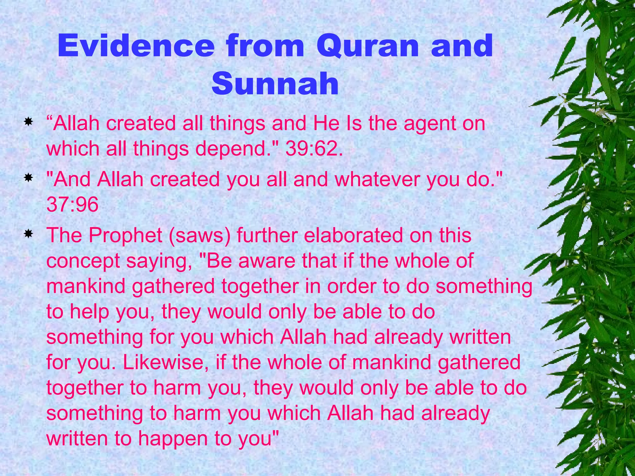 Evidence from Quran and Sunnah “ Allah created all things and He Is the agent on which all things depend." 39:62.  "And Allah created you all and whatever you do." 37:96 The Prophet (saws) further elaborated on this concept saying, "Be aware that if the whole of mankind gathered together in order to do something to help you, they would only be able to do something for you which Allah had already written for you. Likewise, if the whole of mankind gathered together to harm you, they would only be able to do something to harm you which Allah had already written to happen to you"  