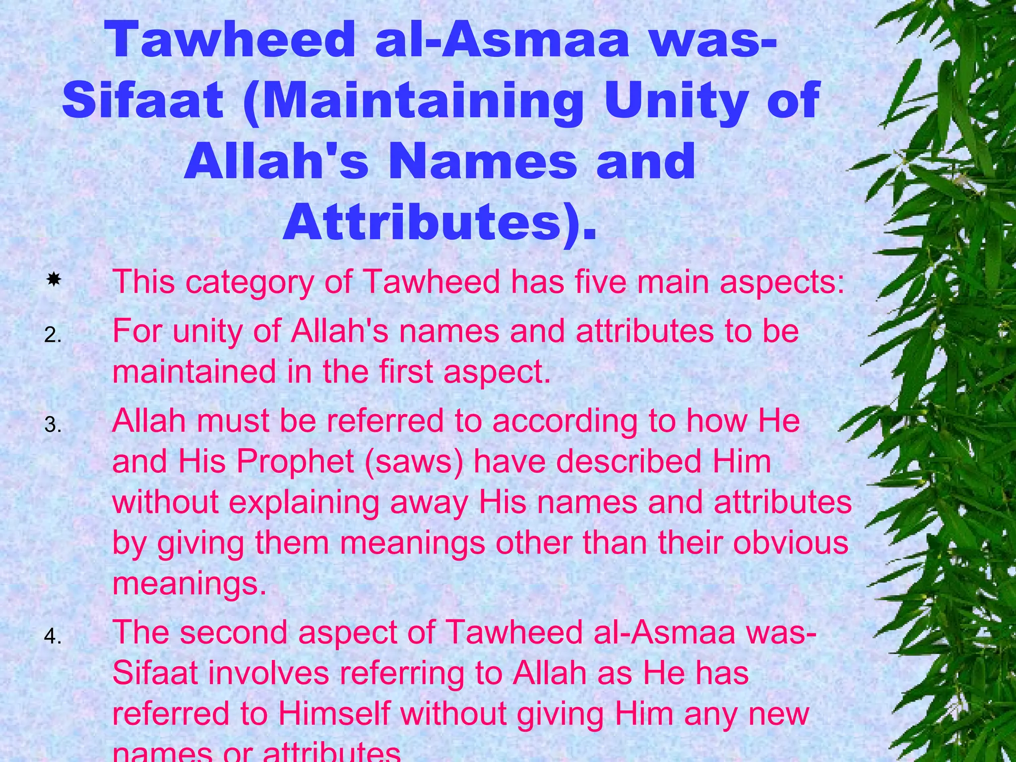 Tawheed al-Asmaa was-Sifaat (Maintaining Unity of Allah's Names and Attributes). This category of Tawheed has five main aspects: For unity of Allah's names and attributes to be maintained in the first aspect. Allah must be referred to according to how He and His Prophet (saws) have described Him without explaining away His names and attributes by giving them meanings other than their obvious meanings. The second aspect of Tawheed al-Asmaa was-Sifaat involves referring to Allah as He has referred to Himself without giving Him any new names or attributes  