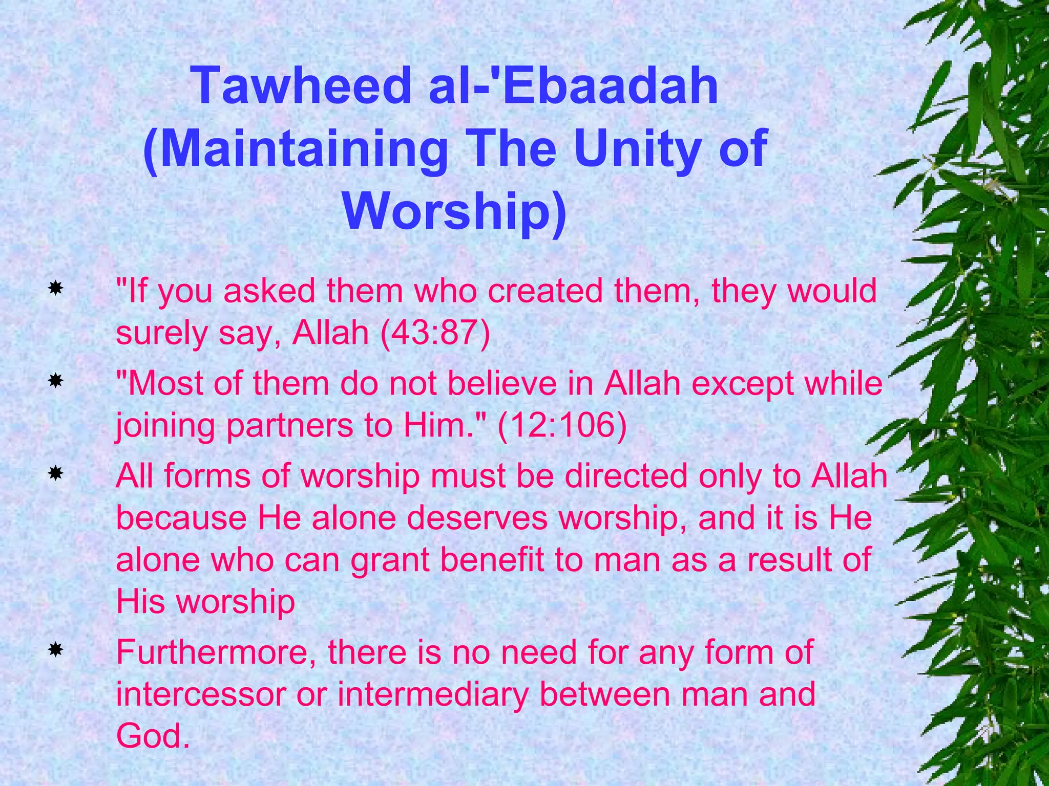 Tawheed al-'Ebaadah (Maintaining The Unity of Worship) "If you asked them who created them, they would surely say, Allah (43:87) "Most of them do not believe in Allah except while joining partners to Him." (12:106) All forms of worship must be directed only to Allah because He alone deserves worship, and it is He alone who can grant benefit to man as a result of His worship  Furthermore, there is no need for any form of intercessor or intermediary between man and God.  