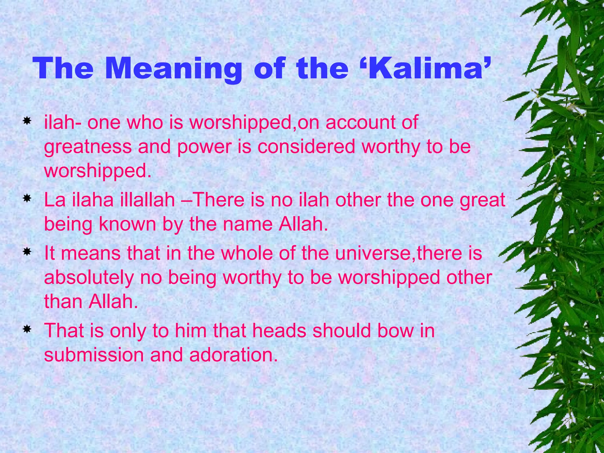                                                                   The Meaning of the ‘Kalima’ ilah- one who is worshipped,on account of greatness and power is considered worthy to be worshipped. La ilaha illallah –There is no ilah other the one great being known by the name Allah. It means that in the whole of the universe,there is absolutely no being worthy to be worshipped other than Allah. That is only to him that heads should bow in submission and adoration. 