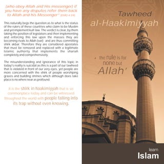 (who obey Allah and His messenger) if
you have any disputes refer them back
 to Allah and his Messenger” [EMQ 4:59]                                  Tawheed
This naturally begs the question as to what is the status
of the rulers of these countries who claim to be Muslim
                                                               al-Haakimiyyah
and yet implement kufr law. The verdict is clear, by them
taking the position of legislators and then implementing
and enforcing this law upon the masses they are
becoming rivals to Allah (swt) and are thus committing
shirk akbar. Therefore they are considered apostates
that must be removed and replaced with a legitimate
Islamic authority that implements the shariah

                                                                the rule is for
                                                               “
completely and comprehensively.

The misunderstanding and ignorance of this topic in
today's reality is suicidal as this is a part of our tawheed
                                                                  none but
that is violated in front of our very eyes, yet people are
more concerned with the shirk of people worshiping
graves and building shrines which although does take
                                                                Allah”
place is no where near as profound.


   It is the shirk in haakimiyyah that is so
  commonplace today and can be witnessed
throughout the world with people falling into
       its trap without even knowing.
 