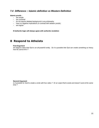 7.4 Difference :: Islamic definition vs Western Definition
Islamic proofs :
    - are simple
    - are universal
    - do not require detailed background in any philosophy
    - have no negative implications (in contrast with western proofs)
    - are logical


   # Authentic logic will always agree with authentic revelation




8 Respond to Atheists
   First Argument
   All religions claim that God is an all-powerful entity. So it is possible that God can create something so heavy
   that He cannot lift it ?




   Second Argument
   Is it possible for God to create a circle with four sides ? Or an onject that’s exists and doesn’t exist at the same
   time ?




                                                                                                                    10
 