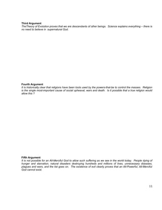 Third Argument
TheTheory of Evolution proves that we are descendants of other beings. Science explains everything – there is
no need to believe in supernatural God.




Fourth Argument
It is historically clear that religions have been tools used by the powers-that-be to control the masses. Religion
is the single most-important cause of social upheaval, wars and death. Is it possible that a true religion would
allow this ?




Fifth Argument
It is not possible for an All-Merciful God to allow such suffering as we see in the world today. People dying of
hunger and starvation, natural disasters destroying hundreds and millions of lives, unnecessary diseases,
plagues and wars, and the list goes on. The existence of evil clearly proves that an All-Powerful, All-Merciful
God cannot exist.




                                                                                                               11
 