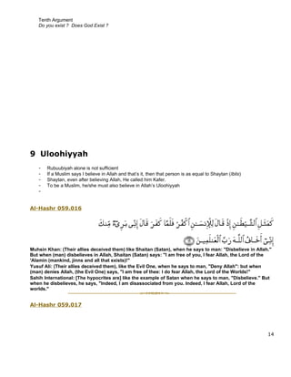 Tenth Argument
   Do you exist ? Does God Exist ?




9 Uloohiyyah
   -   Rubuubiyah alone is not sufficient
   -   If a Muslim says I believe in Allah and that’s it, then that person is as equal to Shaytan (Iblis)
   -   Shaytan, even after believing Allah, He called him Kafer.
   -   To be a Muslim, he/she must also believe in Allah’s Uloohiyyah
   -


Al-Hashr 059.016




Muhsin Khan: (Their allies deceived them) like Shaitan (Satan), when he says to man: "Disbelieve in Allah."
But when (man) disbelieves in Allah, Shaitan (Satan) says: "I am free of you, I fear Allah, the Lord of the
'Alamin (mankind, jinns and all that exists)!"
Yusuf Ali: (Their allies deceived them), like the Evil One, when he says to man, "Deny Allah": but when
(man) denies Allah, (the Evil One) says, "I am free of thee: I do fear Allah, the Lord of the Worlds!"
Sahih International: [The hypocrites are] like the example of Satan when he says to man, "Disbelieve." But
when he disbelieves, he says, "Indeed, I am disassociated from you. Indeed, I fear Allah, Lord of the
worlds."


Al-Hashr 059.017




                                                                                                            14
 