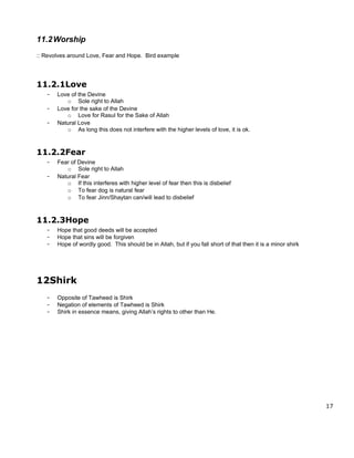 11.2 Worship
:: Revolves around Love, Fear and Hope. Bird example




11.2.1Love
   -   Love of the Devine
          o Sole right to Allah
   -   Love for the sake of the Devine
          o Love for Rasul for the Sake of Allah
   -   Natural Love
          o As long this does not interfere with the higher levels of love, it is ok.



11.2.2Fear
   -   Fear of Devine
          o Sole right to Allah
   -   Natural Fear
          o If this interferes with higher level of fear then this is disbelief
          o To fear dog is natural fear
          o To fear Jinn/Shaytan can/will lead to disbelief



11.2.3Hope
   -   Hope that good deeds will be accepted
   -   Hope that sins will be forgiven
   -   Hope of wordly good. This should be in Allah, but if you fall short of that then it is a minor shirk




12Shirk
   -   Opposite of Tawheed is Shirk
   -   Negation of elements of Tawheed is Shirk
   -   Shirk in essence means, giving Allah’s rights to other than He.




                                                                                                              17
 