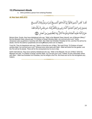 12.2 Permanent Abode
            b. Shirk prohibits a person from entering Paradise


Al Mai’dah 005.072




Muhsin Khan: Surely, they have disbelieved who say: "Allah is the Messiah ['Iesa (Jesus)], son of Maryam (Mary)."
But the Messiah ['Iesa (Jesus)] said: "O Children of Israel! Worship Allah, my Lord and your Lord." Verily,
whosoever sets up partners in worship with Allah, then Allah has forbidden Paradise for him, and the Fire will be his
abode. And for the Zalimun (polytheists and wrong�doers) there are no helpers.
Yusuf Ali: They do blaspheme who say: "Allah is Christ the son of Mary." But said Christ: "O Children of Israel!
worship Allah, my Lord and your Lord." Whoever joins other gods with Allah,- Allah will forbid him the garden, and
the Fire will be his abode. There will for the wrong-doers be no one to help.
Sahih International: They have certainly disbelieved who say, "Allah is the Messiah, the son of Mary" while the
Messiah has said, "O Children of Israel, worship Allah, my Lord and your Lord." Indeed, he who associates others
with Allah – Allah has forbidden him Paradise, and his refuge is the Fire. And there are not for the wrongdoers any
helpers.




                                                                                                                  19
 