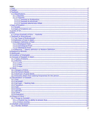 Index
1 Goal...................................................................................................................................4
2 Takfeer...............................................................................................................................4
3 Tawheed.............................................................................................................................4
  3.1 Classifications................................................................................................................4
    3.1.1 Bipartite...................................................................................................................4
    3.1.2 Tripartite..................................................................................................................4
       3.1.2.1 Tawheed ar-Rubboobiya.......................................................................................4
       3.1.2.2 Tawheed al-Uluuhiyah..........................................................................................4
       3.1.2.3 Tawheed alAsma’was-Sifaat..................................................................................5
4 Signs of Creation..................................................................................................................5
  4.1 Parable..........................................................................................................................5
  4.2 Signs of Creations are.....................................................................................................5
5 Levels of Sin........................................................................................................................6
6 Fitra...................................................................................................................................6
  6.1 Unique Example of Fitra :: Australia..................................................................................7
7 Tawheed ar-Rubuubiyyah......................................................................................................7
  7.1 Two Types of Rubuubiyyah..............................................................................................8
  7.2 Definition of God in Islam................................................................................................8
  7.3 Western Definition of God................................................................................................8
    7.3.1 Ontological Proof.......................................................................................................8
    7.3.2 Cosmological Proof....................................................................................................8
    7.3.3 Teleological Proof......................................................................................................8
  7.4 Difference :: Islamic definition vs Western Definition.........................................................10
8 Respond to Atheists............................................................................................................10
9 Uloohiyyah........................................................................................................................14
10 Condition of Shahadah......................................................................................................15
11 Concept of Ibaadah in Islam..............................................................................................15
  11.1 Types of Actions..........................................................................................................15
  11.2 Worship ....................................................................................................................17
    11.2.1 Love....................................................................................................................17
    11.2.2 Fear.....................................................................................................................17
    11.2.3 Hope....................................................................................................................17
12 Shirk...............................................................................................................................17
  12.1 Dangers of Shirk.........................................................................................................18
  12.2 Permanent Abode........................................................................................................19
  12.3 Destroyer of good deeds..............................................................................................20
  12.4 Prevents others from seeking forgiveness for the person..................................................21
13 Manifestation of Ibadaah...................................................................................................22
  13.1 Dua...........................................................................................................................22
  13.2 Isti’azaah...................................................................................................................22
  13.3 Isti’naah :: Seeking help..............................................................................................22
  13.4 Tawakkul...................................................................................................................22
  13.5 Sabr..........................................................................................................................22
  13.6 Vowing......................................................................................................................23
  13.7 Sacrifice.....................................................................................................................23
  13.8 Tawaf........................................................................................................................23
  13.9 Prostration.................................................................................................................23
14 Origins of Shirk :: ............................................................................................................23
  14.1 Things to Consider......................................................................................................23
    14.1.1 Prophet has no ability to answer Dua.......................................................................23
    14.1.2 Grave worship.......................................................................................................24
15 Shafaah (intercession)......................................................................................................25
  15.1 Worldly Shafaah..........................................................................................................25
                                                                                                                                         2
 